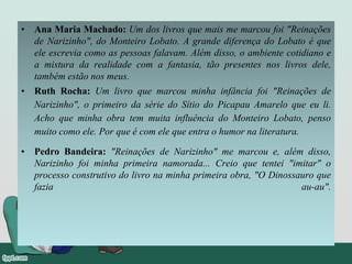 • Ana Maria Machado: Um dos livros que mais me marcou foi "Reinações
de Narizinho", do Monteiro Lobato. A grande diferença do Lobato é que
ele escrevia como as pessoas falavam. Além disso, o ambiente cotidiano e
a mistura da realidade com a fantasia, tão presentes nos livros dele,
também estão nos meus.
• Ruth Rocha: Um livro que marcou minha infância foi "Reinações de
Narizinho", o primeiro da série do Sítio do Picapau Amarelo que eu li.
Acho que minha obra tem muita influência do Monteiro Lobato, penso
muito como ele. Por que é com ele que entra o humor na literatura.
• Pedro Bandeira: "Reinações de Narizinho" me marcou e, além disso,
Narizinho foi minha primeira namorada... Creio que tentei "imitar" o
processo construtivo do livro na minha primeira obra, "O Dinossauro que
fazia au-au".
 