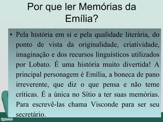 Por que ler Memórias da
Emília?
• Pela história em si e pela qualidade literária, do
ponto de vista da originalidade, criatividade,
imaginação e dos recursos linguísticos utilizados
por Lobato. É uma história muito divertida! A
principal personagem é Emília, a boneca de pano
irreverente, que diz o que pensa e não teme
críticas. É a única no Sítio a ter suas memórias.
Para escrevê-las chama Visconde para ser seu
secretário.
 