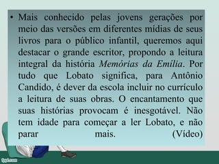 • Mais conhecido pelas jovens gerações por
meio das versões em diferentes mídias de seus
livros para o público infantil, queremos aqui
destacar o grande escritor, propondo a leitura
integral da história Memórias da Emília. Por
tudo que Lobato significa, para Antônio
Candido, é dever da escola incluir no currículo
a leitura de suas obras. O encantamento que
suas histórias provocam é inesgotável. Não
tem idade para começar a ler Lobato, e não
parar mais. (Vídeo)
 