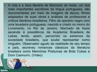 • A vida e a obra literária de Machado de Assis, um dos
mais importantes escritores da língua portuguesa, são
documentadas por meio de imagens de época, filmes
adaptados de suas obras e análises de professores e
críticos literários brasileiros. Filho de operário negro com
uma lavadeira portuguesa, nascido e criado no morro do
Livramento, no Rio de Janeiro, Machado de Assis
ascende à presidência da Academia Brasileira de
Letras, tendo, assim, percorrido os extremos da
sociedade brasileira, que soube representar como
ninguém. Observador agudo da realidade de seu tempo
e país, escreveu romances clássicos da literatura
brasileira como Memórias Póstumas de Brás Cubas e
Dom Casmurro. (Vídeo)
 