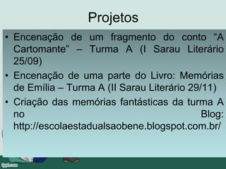 Projetos
• Encenação de um fragmento do conto “A
Cartomante” – Turma A (I Sarau Literário
25/09)
• Encenação de uma parte do Livro: Memórias
de Emília – Turma A (II Sarau Literário 29/11)
• Criação das memórias fantásticas da turma A
no Blog:
http://escolaestadualsaobene.blogspot.com.br/
 