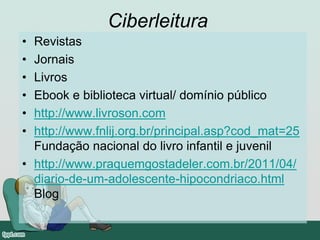 Ciberleitura
• Revistas
• Jornais
• Livros
• Ebook e biblioteca virtual/ domínio público
• http://www.livroson.com
• http://www.fnlij.org.br/principal.asp?cod_mat=25
Fundação nacional do livro infantil e juvenil
• http://www.praquemgostadeler.com.br/2011/04/
diario-de-um-adolescente-hipocondriaco.html
Blog
 