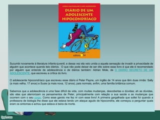 Sucumbi novamente à literatura infanto-juvenil, e dessa vez ela veio unida a aquela sensação de invadir a privacidade de
alguém que acontece quando leio diários. O que não pode deixar de ser dito sobre esse livro é que ele é recomendado
por alguém que entende de adolescência e de diários também: Adrian Mole, de O DIÁRIO SECRETO DE UM
ADOLESCENTE, que escreveu a crítica do livro.
O adolescente hipocondríaco que escreveu esse diário é Peter Payne, um inglês de 14 anos que têm duas irmãs: Sally
(a mais velha, 17 anos) e Susie (a mais nova, 12 anos), pais normais, enfim, uma família britânica comum.
Sabemos que a adolescência é uma fase difícil da vida, com muitas mudanças, descobertas e dúvidas; ah as dúvidas,
são elas que aterrorizam os pensamentos de Peter, principalmente com relação a sua saúde a as mudanças que
ocorrem com o seu corpo. Como esse garoto me fez rir com esse livro! A primeira gargalhada que soltei foi quando a
professora de biologia lhe disse que ele estava tendo um ataque agudo de hipocondria, ele começou a perguntar quais
eram os sintomas e achou que estava à beira da morte.
 