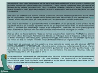 Mas simpatizei com o Peter, principalmente por que ele vai atrás de esclarecer todas as suas dúvidas, é obcecado por
dicionários de medicina e não faz rodeios para consultá-los. O livro é cheio de curiosidades, tenho que destacar as
relacionadas aos números do corpo humano como a quantidade de células, o cálculo do número de vezes que o
coração do menino já bateu, a metragem das veias e artérias, e as estatísticas acerca de cada doença que assombra
o protagonista.
Peter passa por problemas com espinhas, fraturas, queimaduras causadas pela exposição excessiva ao Sol, odores
que seu corpo começa a produzir, e higiene pessoal entre outras coisas; preocupa-se com suas medidas como o peso
a altura e é claro, como todo garoto que começa a descobrir a sua sexualidade, o tamanho do seu pênis.
Esse lance da sexualidade é o que realmente marca a adolescência, um dia se repudia o sexo oposto e no dia
seguinte ele é tudo o que se deseja; aquela fase da vida em que segurar na mão do doutro nos deixa extremamente
nervoso, a ansiedade pelo primeiro beijo, o desejo de ser correspondido. Peter nutre uma paixão platônica por sua
colega de escola Cila; fiquei com tanta pena dele quando ela foi ao cinema com um amigo e não com ele.
Para que o livro não ficasse totalmente voltado aos meninos, os autores Aidan Macfarlane e Ann Mcpherson também
escreveram sobre o dia em quem Peter encontra o diário de sua irmã caçula Susie, lá ele passa a conhecer também
as dúvidas femininas da adolescência; como a primeira menstruação, o crescimento dos seios e também aquelas que
são comuns aos dois, por exemplo: como lidar com o turbilhão de hormônios que surge de repente?
Falando assim até parece que é um livro educativo, se for eu realmente não percebi esse lado, achei que o DIÁRIO
DE UM ADOLESCENTE HIPOCONDRÍACO é informativo, curioso e muito, mas muito engraçado. Creio que o humor
da história fica por conta da inocência e do desconhecimento que Peter tem a respeito destas questões, talvez, se eu
tivesse lido o livro enquanto estava nessa fase da vida eu encontraria no livro respostas e não graça, é algo que
depende mais do perfil do leitor do que do livro em si.
O que posso afirmar com certeza é que Peter Payne é hilário, dei muitas risadas com a sua preocupação em esconder
as primeiras penugens do seu futuro bigode, o seu tombo de bicicleta, o seu primeiro porre e o seu primeiro beijo. E
quando terminei de ler, fiquei saudosa da minha adolescência, aquela fase da vida que apesar das dúvidas, nos traz
menos complicações e responsabilidades do que a vida adulta!
 