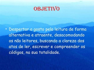 OBJETIVO Despertar o gosto pela leitura de forma alternativa e atraente, desacomodando os não leitores, buscando a clareza dos atos de ler, escrever e compreender os códigos, na sua totalidade. 
