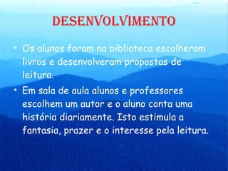 DESENVOLVIMENTO Os alunos foram na biblioteca escolheram livros e desenvolveram propostas de leitura. Em sala de aula alunos e professores escolhem um autor e o aluno conta uma história diariamente. Isto estimula a fantasia, prazer e o interesse pela leitura. 