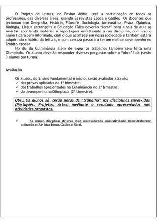 O Projeto de leitura, no Ensino Médio, terá a participação de todos os
professores, das diversas áreas, usando as revistas Época e Galileu. Os docentes que
lecionam com Geografia, História, Filosofia, Sociologia, Matemática, Física, Química,
Biologia, Língua estrangeira e Educação Física deverão “levar” para a sala de aula as
revistas abordando matérias e reportagens enfatizando a sua disciplina, com isso o
aluno ficará bem informado, com o que acontece em nossa sociedade e também estará
adquirindo o hábito da leitura, e com certeza passará a ter um melhor desempenho no
âmbito escolar.
      No dia da Culminância além de expor os trabalhos também será feita uma
Olimpíada. Os alunos deverão responder diversas perguntas sobre a “obra” lida (serão
3 alunos por turma).


Avaliação

     Os alunos, do Ensino Fundamental e Médio, serão avaliados através:
      das provas aplicadas no 1º bimestre;
      dos trabalhos apresentados na Culminância no 2º bimestre;
      do desempenho na Olimpíada (2º bimestre).

     Obs.: Os alunos só terão notas de “trabalho” nas disciplinas envolvidas
     (Português, Projetos, Artes) mediante o resultado apresentados nas
     atividades propostas.


               As demais disciplinas deverão estar desenvolvendo ações/atividades (bimestralmente)
         utilizando as Revistas Época, Galileu e Rural.
 