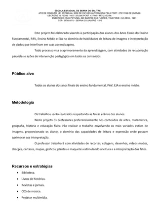 ESCOLA ESTADUAL DE SERRA DO SALITRE
ATO DE CRIAÇÃO: LEI ESTADUAL 3659 DE 03/12/65 AUTORIZADA PELA PORT. 270/11/66 DE 28/05/66
DECRETO 25.760/86 – MG 13/02/86 PORT. 427/86 – MG 22/02/86.
ENDEREÇO: RUA PETÙNIA, 220 BAIRRO DAS FLORES, TELEFONE: (34) 3833 - 1241
CEP: 38760-970 - SERRA DO SALITRE – MG
Este projeto foi elaborado visando à participação dos alunos dos Anos Finais do Ensino
Fundamental, PAV, Ensino Médio e EJA no domínio de habilidades de leitura de imagens e interpretação
de dados que interfiram em suas aprendizagens.
Todo processo visa o aprimoramento da aprendizagem, com atividades de recuperação
paralelas e ações de intervenção pedagógica em todos os conteúdos.
Público alvo
Todos os alunos dos anos finais do ensino fundamental, PAV, EJA e ensino médio.
Metodologia
Os trabalhos serão realizados respeitando as faixas etárias dos alunos.
Neste projeto os professores preferencialmente nos conteúdos de artes, matemática,
geografia, história e educação física irão realizar o trabalho envolvendo os mais variados estilos de
imagens, proporcionado os alunos o domínio das capacidades de leitura e expressão onde possam
aprimorar sua interpretação.
O professor trabalhará com atividades de recortes, colagens, desenhos, vídeos mudos,
charges, cartazes, mapas, gráficos, plantas e maquetes estimulando a leitura e a interpretação dos fatos.
Recursos e estratégias
• Biblioteca.
• Livros de histórias.
• Revistas e jornais.
• CDS de música.
• Projetor multimídia.
 