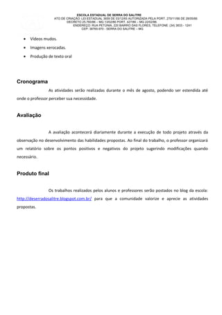 ESCOLA ESTADUAL DE SERRA DO SALITRE
ATO DE CRIAÇÃO: LEI ESTADUAL 3659 DE 03/12/65 AUTORIZADA PELA PORT. 270/11/66 DE 28/05/66
DECRETO 25.760/86 – MG 13/02/86 PORT. 427/86 – MG 22/02/86.
ENDEREÇO: RUA PETÙNIA, 220 BAIRRO DAS FLORES, TELEFONE: (34) 3833 - 1241
CEP: 38760-970 - SERRA DO SALITRE – MG
• Vídeos mudos.
• Imagens xerocadas.
• Produção de texto oral
Cronograma
As atividades serão realizadas durante o mês de agosto, podendo ser estendida até
onde o professor perceber sua necessidade.
Avaliação
A avaliação acontecerá diariamente durante a execução de todo projeto através da
observação no desenvolvimento das habilidades propostas. Ao final do trabalho, o professor organizará
um relatório sobre os pontos positivos e negativos do projeto sugerindo modificações quando
necessário.
Produto final
Os trabalhos realizados pelos alunos e professores serão postados no blog da escola:
http://deserradosalitre.blogspot.com.br/ para que a comunidade valorize e aprecie as atividades
propostas.
 