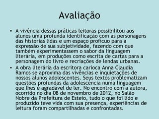 Avaliação
• A vivência dessas práticas leitoras possibilitou aos
alunos uma profunda identificação com as personagens
das histórias lidas e um espaço profícuo para a
expressão de sua subjetividade, fazendo com que
também experimentassem o sabor da linguagem
literária, em produções como escrita de cartas para a
personagem do livro e recriações de lendas urbanas.
• A obra literária da escritora carioca Anna Claudia
Ramos se aproxima das vivências e inquietações de
nossos alunos adolescentes. Seus textos problematizam
questões profundas da adolescência numa linguagem
que lhes é agradável de ler. No encontro com a autora,
ocorrido no dia 08 de novembro de 2012, no Salão
Nobre da Prefeitura de Esteio, tudo o que foi lido e
produzido teve vida com sua presença, experiências de
leitura foram compartilhadas e confrontadas.
 