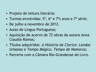• Projeto de leitura literária;
• Turmas envolvidas: 5º, 6º e 7ºs anos e 7ª série;
• De julho a novembro de 2012.
• Aulas de Língua Portuguesa;
• Aquisição de acervo de 72 obras da autora Anna
Claudia Ramos;
• Títulos adquiridos: A História de Clarice; Lendas
Urbanas e Tempo Mágico, Tempo de Namoros;
• Parceria com a Câmara Rio-Grandense do Livro.
 