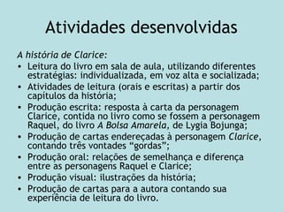 Atividades desenvolvidas
A história de Clarice:
• Leitura do livro em sala de aula, utilizando diferentes
estratégias: individualizada, em voz alta e socializada;
• Atividades de leitura (orais e escritas) a partir dos
capítulos da história;
• Produção escrita: resposta à carta da personagem
Clarice, contida no livro como se fossem a personagem
Raquel, do livro A Bolsa Amarela, de Lygia Bojunga;
• Produção de cartas endereçadas à personagem Clarice,
contando três vontades “gordas”;
• Produção oral: relações de semelhança e diferença
entre as personagens Raquel e Clarice;
• Produção visual: ilustrações da história;
• Produção de cartas para a autora contando sua
experiência de leitura do livro.
 