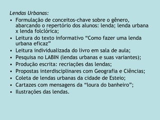 Lendas Urbanas:
• Formulação de conceitos-chave sobre o gênero,
abarcando o repertório dos alunos: lenda; lenda urbana
x lenda folclórica;
• Leitura do texto informativo “Como fazer uma lenda
urbana eficaz”
• Leitura individualizada do livro em sala de aula;
• Pesquisa no LABIN (lendas urbanas e suas variantes);
• Produção escrita: recriações das lendas;
• Propostas interdisciplinares com Geografia e Ciências;
• Coleta de lendas urbanas da cidade de Esteio;
• Cartazes com mensagens da “loura do banheiro”;
• Ilustrações das lendas.
 