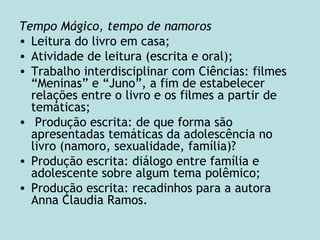 Tempo Mágico, tempo de namoros
• Leitura do livro em casa;
• Atividade de leitura (escrita e oral);
• Trabalho interdisciplinar com Ciências: filmes
“Meninas” e “Juno”, a fim de estabelecer
relações entre o livro e os filmes a partir de
temáticas;
• Produção escrita: de que forma são
apresentadas temáticas da adolescência no
livro (namoro, sexualidade, família)?
• Produção escrita: diálogo entre família e
adolescente sobre algum tema polêmico;
• Produção escrita: recadinhos para a autora
Anna Claudia Ramos.
 