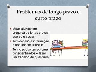 Problemas de longo prazo e
curto prazo
O Meus alunos tem
preguiça de ler as provas
que eu elaboro;
O Tem acesso a informação
e não sabem utilizá-la;
O Tenho pouco tempo para
conscientizá-los e fazer
um trabalho de qualidade
 