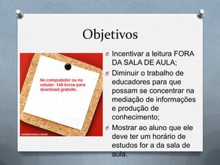 Objetivos
O Incentivar a leitura FORA
DA SALA DE AULA;
O Diminuir o trabalho de
educadores para que
possam se concentrar na
mediação de informações
e produção de
conhecimento;
O Mostrar ao aluno que ele
deve ter um horário de
estudos for a da sala de
aula.
 