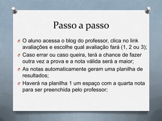 Passo a passo
O O aluno acessa o blog do professor, clica no link
avaliações e escolhe qual avaliação fará (1, 2 ou 3);
O Caso errar ou caso queira, terá a chance de fazer
outra vez a prova e a nota válida será a maior;
O As notas automaticamente geram uma planilha de
resultados;
O Haverá na planilha 1 um espaço com a quarta nota
para ser preenchida pelo professor;
 