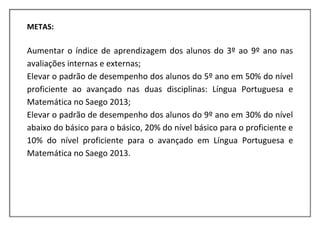 METAS:

Aumentar o índice de aprendizagem dos alunos do 3º ao 9º ano nas
avaliações internas e externas;
Elevar o padrão de desempenho dos alunos do 5º ano em 50% do nível
proficiente ao avançado nas duas disciplinas: Língua Portuguesa e
Matemática no Saego 2013;
Elevar o padrão de desempenho dos alunos do 9º ano em 30% do nível
abaixo do básico para o básico, 20% do nível básico para o proficiente e
10% do nível proficiente para o avançado em Língua Portuguesa e
Matemática no Saego 2013.
 