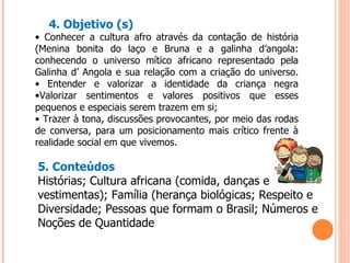 4. Objetivo (s) •  Conhecer a cultura afro através da contação de história (Menina bonita do laço e Bruna e a galinha d’angola: conhecendo o universo mítico africano representado pela Galinha d’ Angola e sua relação com a criação do universo. • Entender e valorizar a identidade da criança negra •Valorizar sentimentos e valores positivos que esses pequenos e especiais serem trazem em si; •  Trazer à tona, discussões provocantes, por meio das rodas de conversa, para um posicionamento mais crítico frente à realidade social em que vivemos. 5. Conteúdos Histórias; Cultura africana (comida, danças e vestimentas); Família (herança biológicas; Respeito e Diversidade; Pessoas que formam o Brasil; Números e Noções de Quantidade 