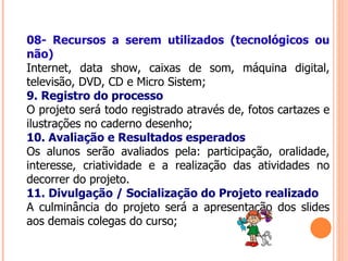 08- Recursos a serem utilizados (tecnológicos ou não) Internet, data show, caixas de som, máquina digital, televisão, DVD, CD e Micro Sistem; 9. Registro do processo O projeto será todo registrado através de, fotos cartazes e ilustrações no caderno desenho; 10. Avaliação e Resultados esperados Os alunos serão avaliados pela: participação, oralidade, interesse, criatividade e a realização das atividades no decorrer do projeto. 11. Divulgação / Socialização do Projeto realizado A culminância do projeto será a apresentação dos slides aos demais colegas do curso; 