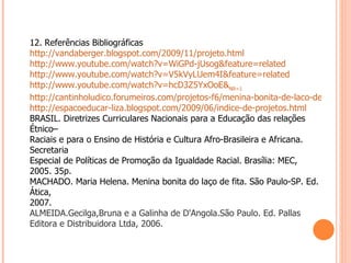 12. Referências Bibliográficas http://vandaberger.blogspot.com/2009/11/projeto.html http://www.youtube.com/watch?v=WiGPd-jUsog&feature=related http://www.youtube.com/watch?v=V5kVyLUem4I&feature=related http://www.youtube.com/watch?v=hcD3Z5YxOoE& NR =1 http://cantinholudico.forumeiros.com/projetos-f6/menina-bonita-de-laco-de-fita-t240.htm http://espacoeducar-liza.blogspot.com/2009/06/indice-de-projetos.html BRASIL. Diretrizes Curriculares Nacionais para a Educação das relações Étnico– Raciais e para o Ensino de História e Cultura Afro-Brasileira e Africana. Secretaria Especial de Políticas de Promoção da Igualdade Racial. Brasília: MEC, 2005. 35p. MACHADO. Maria Helena. Menina bonita do laço de fita. São Paulo-SP. Ed. Ática, 2007. ALMEIDA.Gecilga,Bruna e a Galinha de D'Angola.São Paulo. Ed. Pallas Editora e Distribuidora Ltda, 2006.   