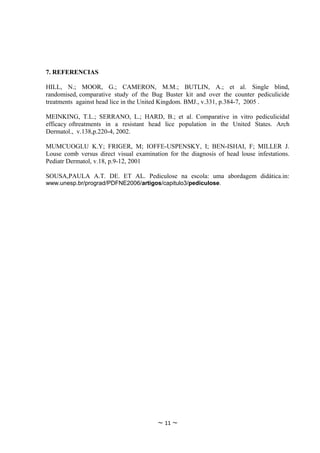 7. REFERENCIAS

HILL, N.; MOOR, G.; CAMERON, M.M.; BUTLIN, A.; et al. Single blind,
randomised, comparative study of the Bug Buster kit and over the counter pediculicide
treatments against head lice in the United Kingdom. BMJ., v.331, p.384-7, 2005 .

MEINKING, T.L.; SERRANO, L.; HARD, B.; et al. Comparative in vitro pediculicidal
efficacy oftreatments in a resistant head lice population in the United States. Arch
Dermatol., v.138,p.220-4, 2002.

MUMCUOGLU K.Y; FRIGER, M; IOFFE-USPENSKY, I; BEN-ISHAI, F; MILLER J.
Louse comb versus direct visual examination for the diagnosis of head louse infestations.
Pediatr Dermatol, v.18, p.9-12, 2001

SOUSA,PAULA A.T. DE. ET AL. Pediculose na escola: uma abordagem didática.in:
www.unesp.br/prograd/PDFNE2006/artigos/capitulo3/pediculose.




                                        ~ 11 ~
 
