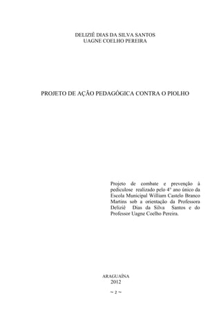 DELIZIÊ DIAS DA SILVA SANTOS
           UAGNE COELHO PEREIRA




PROJETO DE AÇÃO PEDAGÓGICA CONTRA O PIOLHO




                     Projeto de combate e prevenção à
                     pediculose realizado pelo 4° ano único da
                     Escola Municipal William Castelo Branco
                     Martins sob a orientação da Professora
                     Deliziê Dias da Silva Santos e do
                     Professor Uagne Coelho Pereira.




                  ARAGUAÍNA
                     2012
                     ~2~
 