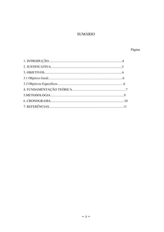 SUMÁRIO


                                                                                                                Página


1. INTRODUÇÃO.........................................................................................4
2. JUSTIFICATIVA......................................................................................5
3. OBJETIVOS..............................................................................................6
3.1 Objetivo Geral..........................................................................................6
3.2 Objetivos Específicos................................................................................6
4. FUNDAMENTAÇÃO TEÓRICA.................................................................7
5.METODOLOGIA.........................................................................................9
6. CRONOGRAMA.........................................................................................10
7. REFERÊNCIAS..........................................................................................11




                                                              ~3~
 