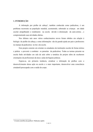 1. INTRODUÇÃO

          A infestação por piolho de cabeça1, também conhecida como pediculose, é um
problema recorrente na população mundial, acometendo, sobretudo as crianças em idade
escolar atrapalhando o rendimento na escola devido à diminuição da auto-estima , e
comprometendo suas atividades diárias.
          Nos últimos sete anos vários conhecimentos novos foram obtidos em relação à
biologia do piolho da cabeça, e estas informações são de grande ajuda aos pais e professores
no manejo da pediculose no lar e da escola.
          Este projeto consiste em orientar os estudantes da instituição escolar de forma teórica
e prática a prevenir e combater os parasitas da pediculose. Todas as turmas presente na
escola farão atividades em sala de aula sobre a temática do projeto além de receberem
orientações de profissionais da área e aulas de higiene práticas.
          Espera-se, em primeira instância, erradicar a infestação de piolhos com o
desenvolvimento dessa ação na escola e o mais importante, desenvolver uma consciência
estudantil preocupada com a saúde do corpo.




1
    O nome cientifico do piolho é Pediculus capitis
                                                      ~4~
 