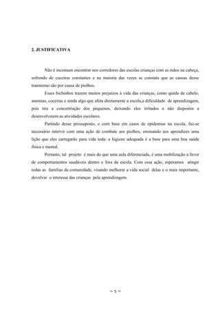 2. JUSTIFICATIVA



       Não é incomum encontrar nos corredores das escolas crianças com as mãos na cabeça,
sofrendo de coceiras constantes e na maioria das vezes se constata que as causas desse
transtorno são por causa de piolhos.
       Esses bichinhos trazem muitos prejuízos à vida das crianças, como queda de cabelo,
anemias, coceiras e ainda algo que afeta diretamente a escola,a dificuldade de aprendizagem,
pois tira a concentração dos pequenos, deixando eles irritados e não dispostos a
desenvolverem as atividades escolares.
       Partindo desse pressuposto, e com base em casos de epidemias na escola, faz-se
necessário intervir com uma ação de combate aos piolhos, ensinando aos aprendizes uma
lição que eles carregarão para vida toda: a higiene adequada é a base para uma boa saúde
física e mental.
       Portanto, tal projeto é mais do que uma aula diferenciada, é uma mobilização a favor
de comportamentos saudáveis dentro e fora da escola. Com essa ação, esperamos atingir
todas as famílias da comunidade, visando melhorar a vida social delas e o mais importante,
devolver o interesse das crianças pela aprendizagem.




                                          ~5~
 