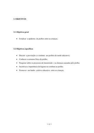 3. OBJETIVOS




3.1 Objetivos geral


   •   Erradicar a epidemia de piolhos entre as crianças;




3.2 Objetivos específicos


   •   Discutir a prevenção e o combate aos piolhos de modo educativo;
   •   Conhecer a estrutura física do piolho;
   •   Pesquisar sobre os processos de transmissão e as doenças causadas pelo piolho;
   •   Incentivar a importância da higiene no combate ao piolho;
   •   Promover um banho coletivo educativo entre as crianças;




                                           ~6~
 
