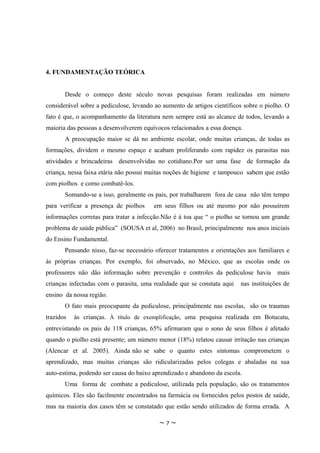 4. FUNDAMENTAÇÃO TEÓRICA


       Desde o começo deste século novas pesquisas foram realizadas em número
considerável sobre a pediculose, levando ao aumento de artigos científicos sobre o piolho. O
fato é que, o acompanhamento da literatura nem sempre está ao alcance de todos, levando a
maioria das pessoas a desenvolverem equívocos relacionados a essa doença.
       A preocupação maior se dá no ambiente escolar, onde muitas crianças, de todas as
formações, dividem o mesmo espaço e acabam proliferando com rapidez os parasitas nas
atividades e brincadeiras desenvolvidas no cotidiano.Por ser uma fase de formação da
criança, nessa faixa etária não possui muitas noções de higiene e tampouco sabem que estão
com piolhos e como combatê-los.
       Somando-se a isso, geralmente os pais, por trabalharem fora de casa não têm tempo
para verificar a presença de piolhos    em seus filhos ou até mesmo por não possuírem
informações corretas para tratar a infecção.Não é à toa que “ o piolho se tornou um grande
problema de saúde pública” (SOUSA et al, 2006) no Brasil, principalmente nos anos iniciais
do Ensino Fundamental.
       Pensando nisso, faz-se necessário oferecer tratamentos e orientações aos familiares e
às próprias crianças. Por exemplo, foi observado, no México, que as escolas onde os
professores não dão informação sobre prevenção e controles da pediculose havia         mais
crianças infectadas com o parasita, uma realidade que se constata aqui   nas instituições de
ensino da nossa região.
       O fato mais preocupante da pediculose, principalmente nas escolas, são os traumas
trazidos   às crianças. À título de exemplificação, uma pesquisa realizada em Botucatu,
entrevistando os pais de 118 crianças, 65% afirmaram que o sono de seus filhos é afetado
quando o piolho está presente; um número menor (18%) relatou causar irritação nas crianças
(Alencar et al. 2005). Ainda não se sabe o quanto estes sintomas comprometem o
aprendizado, mas muitas crianças são ridicularizadas pelos colegas e abaladas na sua
auto-estima, podendo ser causa do baixo aprendizado e abandono da escola.
       Uma forma de combate a pediculose, utilizada pela população, são os tratamentos
químicos. Eles são facilmente encontrados na farmácia ou fornecidos pelos postos de saúde,
mas na maioria dos casos têm se constatado que estão sendo utilizados de forma errada. A

                                          ~7~
 