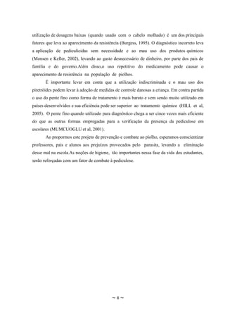 utilização de dosagens baixas (quando usado com o cabelo molhado) é um dos principais
fatores que leva ao aparecimento da resistência (Burgess, 1995). O diagnóstico incorreto leva
a aplicação de pediculicidas sem necessidade e ao mau uso dos produtos químicos
(Monsen e Keller, 2002), levando ao gasto desnecessário de dinheiro, por parte dos pais de
família e do governo.Além disso,o uso repetitivo do medicamento pode causar o
aparecimento de resistência na população de piolhos.
       É importante levar em conta que a utilização indiscriminada e o mau uso dos
piretróides podem levar à adoção de medidas de controle danosas a criança. Em contra partida
o uso do pente fino como forma de tratamento é mais barato e vem sendo muito utilizado em
países desenvolvidos e sua eficiência pode ser superior ao tratamento químico (HILL et al,
2005). O pente fino quando utilizado para diagnóstico chega a ser cinco vezes mais eficiente
do que as outras formas empregadas para a verificação da presença da pediculose em
escolares (MUMCUOGLU et al, 2001).
       Ao propormos este projeto de prevenção e combate ao piolho, esperamos conscientizar
professores, pais e alunos aos prejuízos provocados pelo parasita, levando a eliminação
desse mal na escola.As noções de higiene, tão importantes nessa fase da vida dos estudantes,
serão reforçadas com um fator de combate à pediculose.




                                           ~8~
 