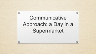 Communicative
Approach: a Day in a
Supermarket
 