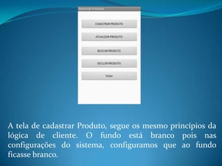 A tela de cadastrar Produto, segue os mesmo princípios da
lógica de cliente. O fundo está branco pois nas
configurações do sistema, configuramos que ao fundo
ficasse branco.
 