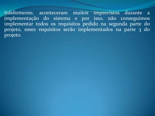 Infelizmente, aconteceram muitos imprevistos durante a
implementação do sistema e por isso, não conseguimos
implementar todos os requisitos pedido na segunda parte do
projeto, esses requisitos serão implementados na parte 3 do
projeto.
 