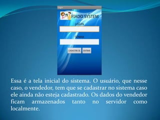 Essa é a tela inicial do sistema. O usuário, que nesse
caso, o vendedor, tem que se cadastrar no sistema caso
ele ainda não esteja cadastrado. Os dados do vendedor
ficam armazenados tanto no servidor como
localmente.
 
