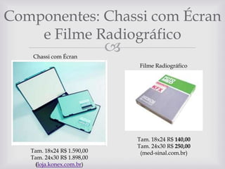 Componentes: Chassi com Écran
e Filme Radiográfico
Chassi com Écran



Filme Radiográfico

Tam. 18x24 R$ 1.590,00
Tam. 24x30 R$ 1.898,00
(loja.konex.com.br)

Tam. 18x24 R$ 140,00
Tam. 24x30 R$ 250,00
(med-sinal.com.br)

 