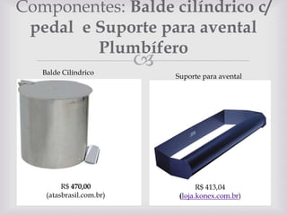 Componentes: Balde cilíndrico c/
pedal e Suporte para avental
Plumbífero
Balde Cilíndrico

R$ 470,00
(atasbrasil.com.br)



Suporte para avental

 