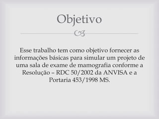 Objetivo

Esse trabalho tem como objetivo fornecer as
informações básicas para simular um projeto de
uma sala de exame de mamografia conforme a
Resolução – RDC 50/2002 da ANVISA e a
Portaria 453/1998 MS.

 
