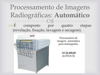Processamento de Imagens
Radiográficas: Automático


por

É
composto
quatro
etapas
(revelação, fixação, lavagem e secagem).
Processadora de
imagens automática
para mamografia.
R$ 24.490,00
(LOTUS-X)

 