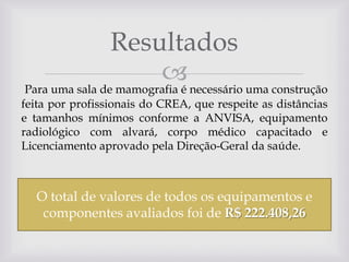 Resultados
 necessário uma construção
Para uma sala de mamografia é
feita por profissionais do CREA, que respeite as distâncias
e tamanhos mínimos conforme a ANVISA, equipamento
radiológico com alvará, corpo médico capacitado e
Licenciamento aprovado pela Direção-Geral da saúde.

O total de valores de todos os equipamentos e
componentes avaliados foi de R$ 222.408,26

 