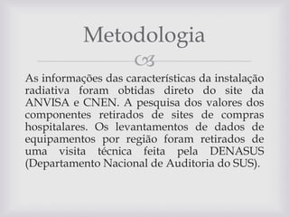 Metodologia

As informações das características da instalação
radiativa foram obtidas direto do site da
ANVISA e CNEN. A pesquisa dos valores dos
componentes retirados de sites de compras
hospitalares. Os levantamentos de dados de
equipamentos por região foram retirados de
uma visita técnica feita pela DENASUS
(Departamento Nacional de Auditoria do SUS).

 