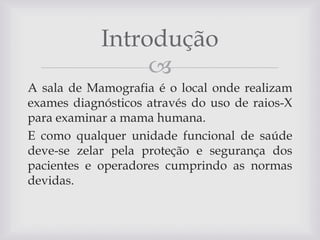 Introdução

A sala de Mamografia é o local onde realizam
exames diagnósticos através do uso de raios-X
para examinar a mama humana.
E como qualquer unidade funcional de saúde
deve-se zelar pela proteção e segurança dos
pacientes e operadores cumprindo as normas
devidas.

 