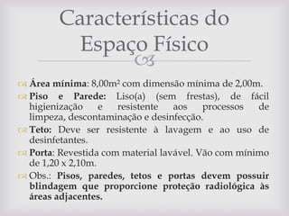 Características do
Espaço Físico

 Área mínima: 8,00m² com dimensão mínima de 2,00m.
 Piso e Parede: Liso(a) (sem frestas), de fácil
higienização
e
resistente
aos
processos
de
limpeza, descontaminação e desinfecção.
 Teto: Deve ser resistente à lavagem e ao uso de
desinfetantes.
 Porta: Revestida com material lavável. Vão com mínimo
de 1,20 x 2,10m.
 Obs.: Pisos, paredes, tetos e portas devem possuir
blindagem que proporcione proteção radiológica às
áreas adjacentes.

 