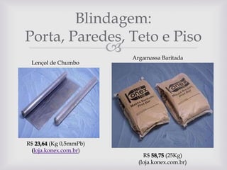 Blindagem:
Porta, Paredes, Teto e Piso



Lençol de Chumbo

R$ 23,64 (Kg 0,5mmPb)
(loja.konex.com.br)

Argamassa Baritada

R$ 58,75 (25Kg)
(loja.konex.com.br)

 
