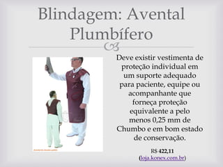 Blindagem: Avental
Plumbífero


Deve existir vestimenta de
proteção individual em
um suporte adequado
para paciente, equipe ou
acompanhante que
forneça proteção
equivalente a pelo
menos 0,25 mm de
Chumbo e em bom estado
de conservação.
R$ 422,11
(loja.konex.com.br)

 