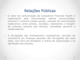Relações Públicas
• O setor de comunicação da consultoria Financial Health é
responsável pela comunicação interna (comunicados,
intranet) e externa (redes sociais, veículos de comunicação
tradicionais como jornais, revistas), representa a imagem
da empresa perante aos clientes, sociedade, governo e
colaboradores.
• A divulgação dos treinamentos corporativos, serviços de
consultoria em finanças pessoais são divulgados por esse
setor, com foco em fortalecer a marca da organização e na
satisfação dos clientes.
 