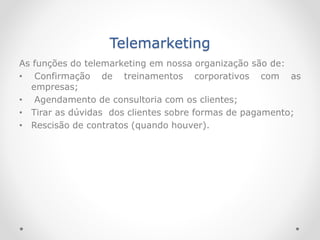 Telemarketing
As funções do telemarketing em nossa organização são de:
• Confirmação de treinamentos corporativos com as
empresas;
• Agendamento de consultoria com os clientes;
• Tirar as dúvidas dos clientes sobre formas de pagamento;
• Rescisão de contratos (quando houver).
 