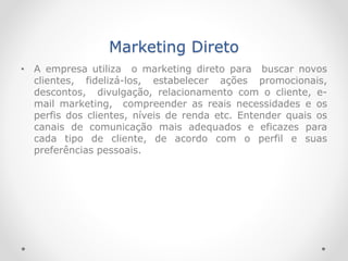 Marketing Direto
• A empresa utiliza o marketing direto para buscar novos
clientes, fidelizá-los, estabelecer ações promocionais,
descontos, divulgação, relacionamento com o cliente, e-
mail marketing, compreender as reais necessidades e os
perfis dos clientes, níveis de renda etc. Entender quais os
canais de comunicação mais adequados e eficazes para
cada tipo de cliente, de acordo com o perfil e suas
preferências pessoais.
 